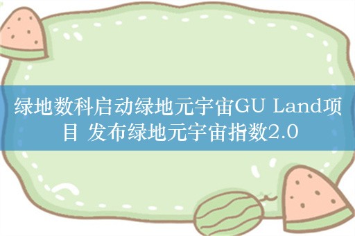 绿地数科启动绿地元宇宙GU Land项目 发布绿地元宇宙指数2.0