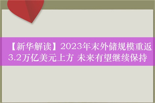 【新华解读】2023年末外储规模重返3.2万亿美元上方 未来有望继续保持基本稳定