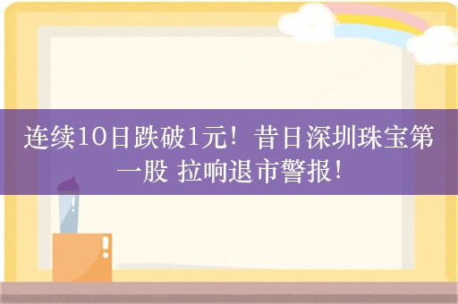 连续10日跌破1元！昔日深圳珠宝第一股 拉响退市警报！