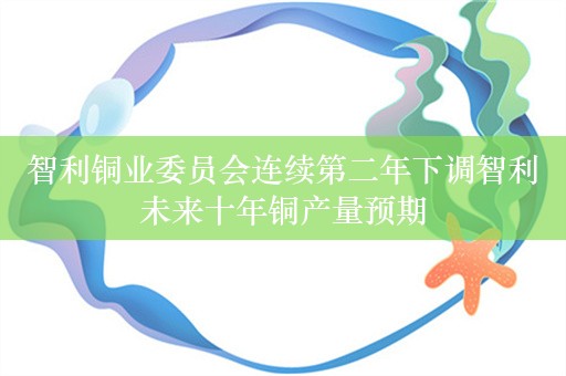 智利铜业委员会连续第二年下调智利未来十年铜产量预期