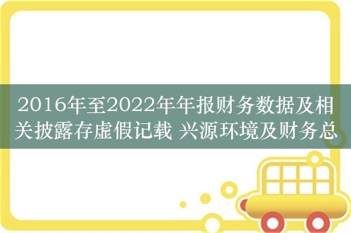 2016年至2022年年报财务数据及相关披露存虚假记载 兴源环境及财务总监被浙江证监局警告并处以罚款