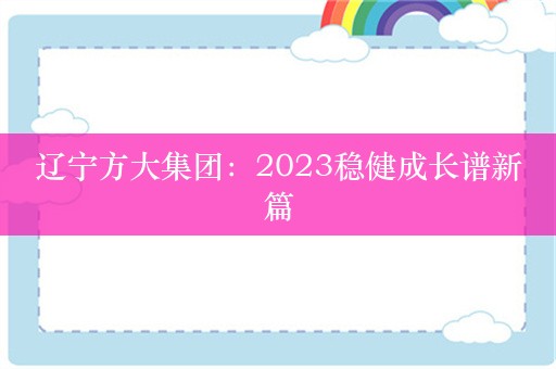 辽宁方大集团：2023稳健成长谱新篇