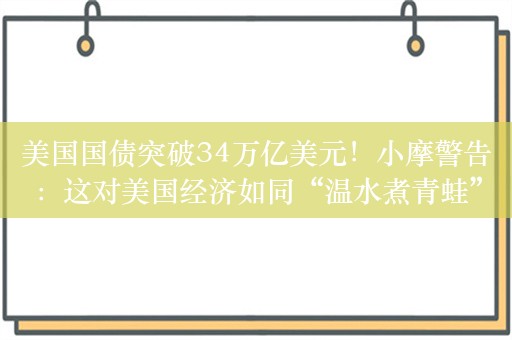 美国国债突破34万亿美元！小摩警告：这对美国经济如同“温水煮青蛙”