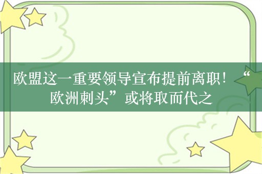 欧盟这一重要领导宣布提前离职！“欧洲刺头”或将取而代之