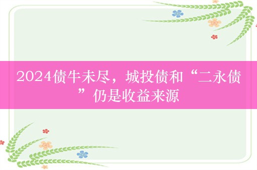 2024债牛未尽，城投债和“二永债”仍是收益来源