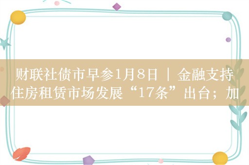 财联社债市早参1月8日 | 金融支持住房租赁市场发展“17条”出台；加强投资者保护，交易商协会优化债券持有人集体行动机制