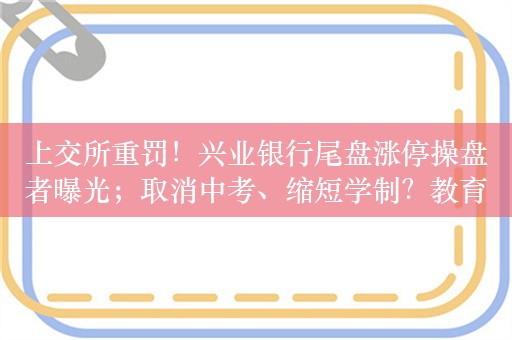 上交所重罚！兴业银行尾盘涨停操盘者曝光；取消中考、缩短学制？教育部辟谣；两大巨头联手！共同打造新能源汽车；腾讯微信团队公开致歉