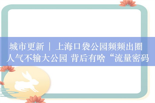 城市更新 | 上海口袋公园频频出圈 人气不输大公园 背后有啥“流量密码”