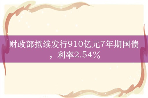 财政部拟续发行910亿元7年期国债，利率2.54％