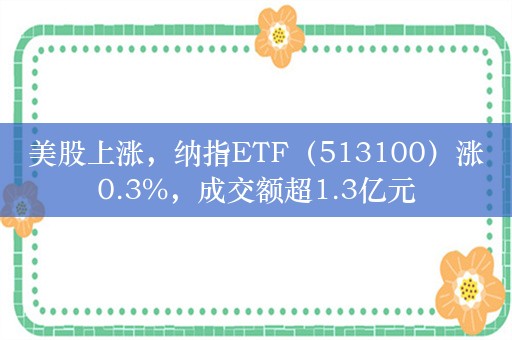 美股上涨，纳指ETF（513100）涨0.3%，成交额超1.3亿元