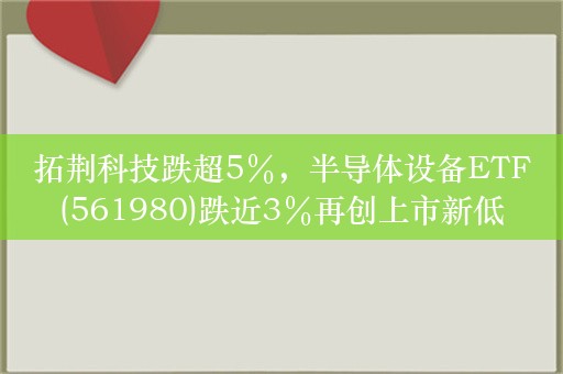 拓荆科技跌超5％，半导体设备ETF(561980)跌近3％再创上市新低