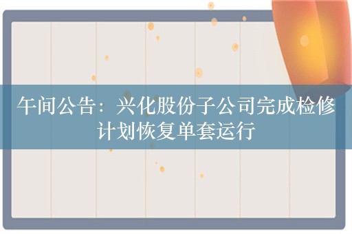 午间公告：兴化股份子公司完成检修计划恢复单套运行