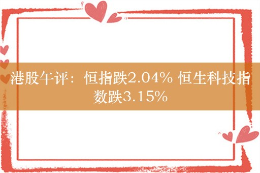 港股午评：恒指跌2.04% 恒生科技指数跌3.15%