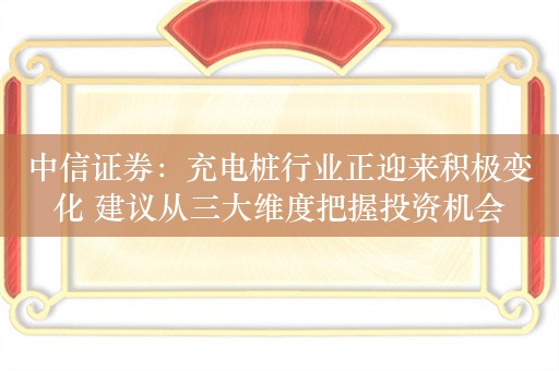 中信证券：充电桩行业正迎来积极变化 建议从三大维度把握投资机会