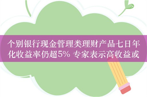 个别银行现金管理类理财产品七日年化收益率仍超5% 专家表示高收益或不持久