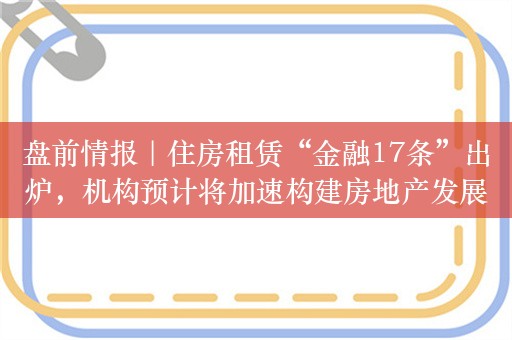 盘前情报｜住房租赁“金融17条”出炉，机构预计将加速构建房地产发展新模式；央行连续第14个月增持黄金储备