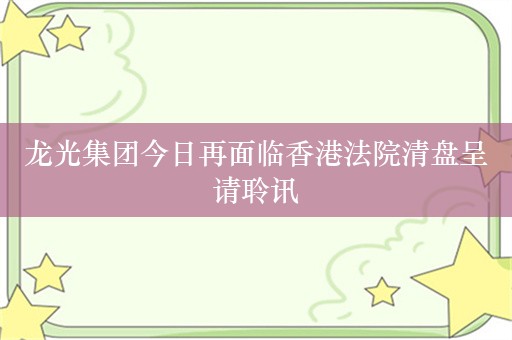 龙光集团今日再面临香港法院清盘呈请聆讯