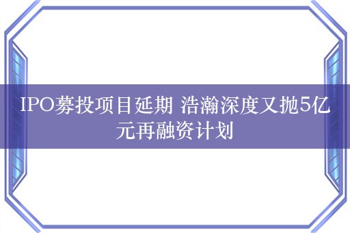 IPO募投项目延期 浩瀚深度又抛5亿元再融资计划