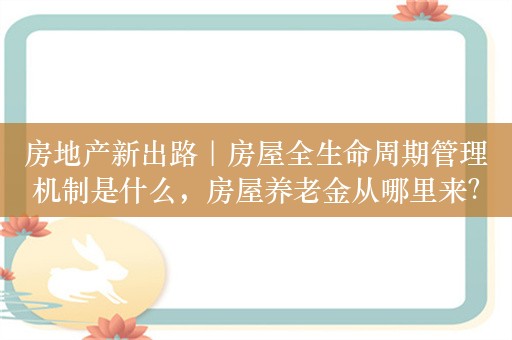 房地产新出路｜房屋全生命周期管理机制是什么，房屋养老金从哪里来？