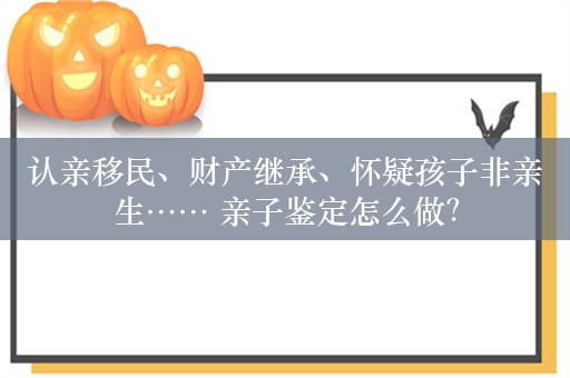 认亲移民、财产继承、怀疑孩子非亲生…… 亲子鉴定怎么做？