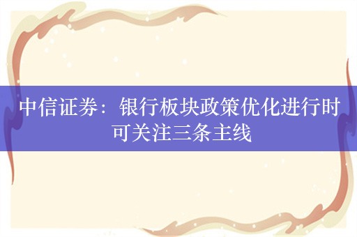 中信证券：银行板块政策优化进行时 可关注三条主线