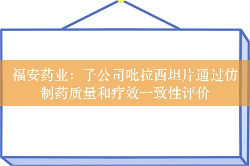 福安药业：子公司吡拉西坦片通过仿制药质量和疗效一致性评价