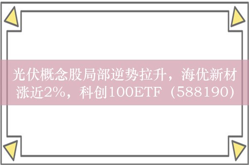 光伏概念股局部逆势拉升，海优新材涨近2%，科创100ETF（588190）最新份额突破32亿份丨ETF观察