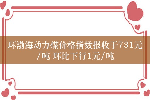 环渤海动力煤价格指数报收于731元/吨 环比下行1元/吨