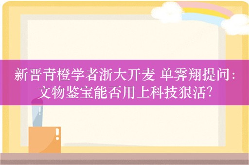 新晋青橙学者浙大开麦 单霁翔提问：文物鉴宝能否用上科技狠活？