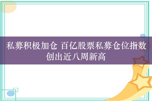 私募积极加仓 百亿股票私募仓位指数创出近八周新高