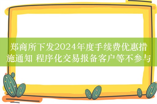 郑商所下发2024年度手续费优惠措施通知 程序化交易报备客户等不参与手续费减收