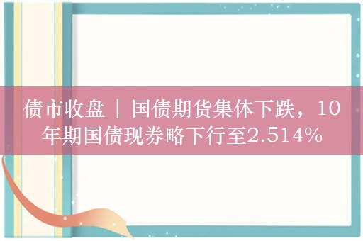 债市收盘 | 国债期货集体下跌，10年期国债现券略下行至2.514%