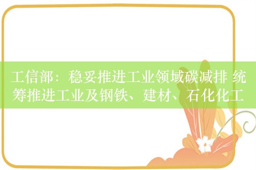 工信部：稳妥推进工业领域碳减排 统筹推进工业及钢铁、建材、石化化工、有色金属等重点行业碳达峰