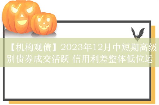 【机构观债】2023年12月中短期高级别债券成交活跃 信用利差整体低位运行