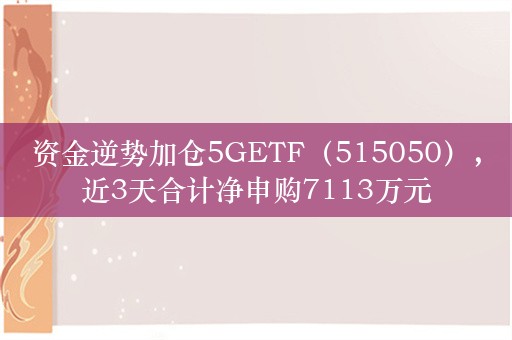 资金逆势加仓5GETF（515050），近3天合计净申购7113万元