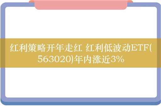 红利策略开年走红 红利低波动ETF(563020)年内涨近3%