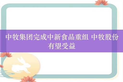 中牧集团完成中新食品重组 中牧股份有望受益