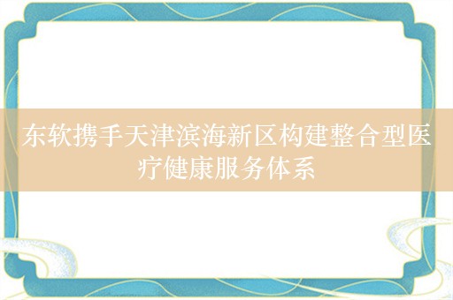 东软携手天津滨海新区构建整合型医疗健康服务体系