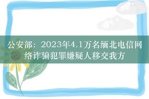 公安部：2023年4.1万名缅北电信网络诈骗犯罪嫌疑人移交我方