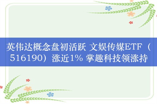 英伟达概念盘初活跃 文娱传媒ETF（516190）涨近1% 掌趣科技领涨持仓股