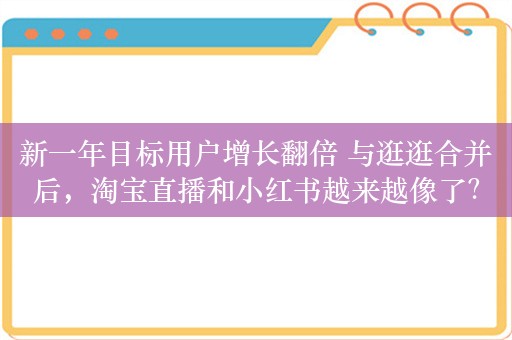 新一年目标用户增长翻倍 与逛逛合并后，淘宝直播和小红书越来越像了？