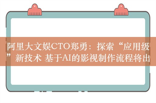 阿里大文娱CTO郑勇：探索“应用级”新技术 基于AI的影视制作流程将出现