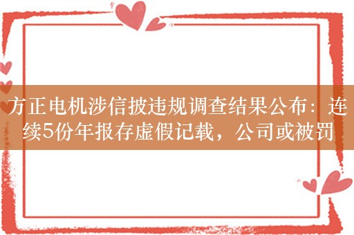 方正电机涉信披违规调查结果公布：连续5份年报存虚假记载，公司或被罚400万元