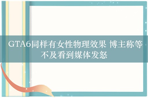  GTA6同样有女性物理效果 博主称等不及看到媒体发怒