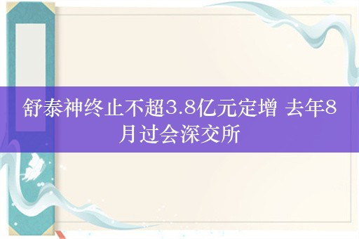 舒泰神终止不超3.8亿元定增 去年8月过会深交所