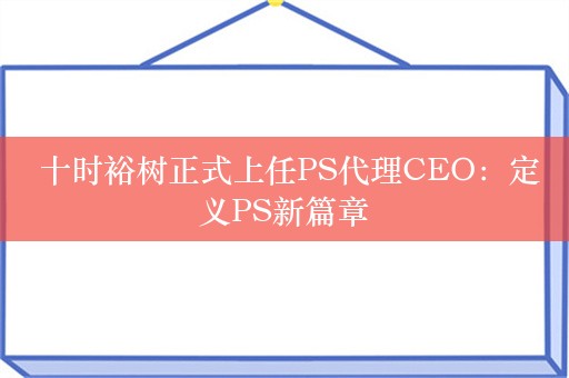  十时裕树正式上任PS代理CEO：定义PS新篇章