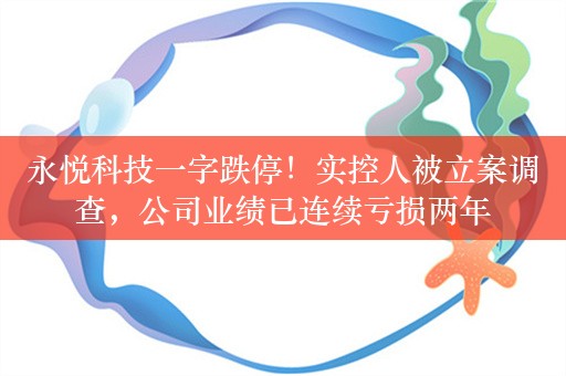 永悦科技一字跌停！实控人被立案调查，公司业绩已连续亏损两年