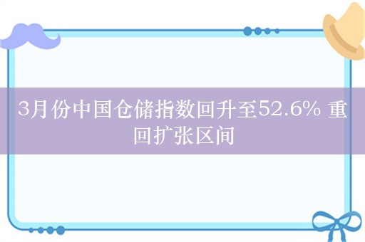 3月份中国仓储指数回升至52.6% 重回扩张区间