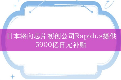 日本将向芯片初创公司Rapidus提供5900亿日元补贴