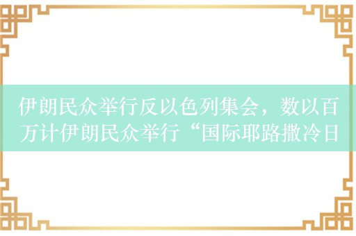 伊朗民众举行反以色列集会，数以百万计伊朗民众举行“国际耶路撒冷日”游行示威活动